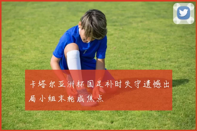 卡塔尔亚洲杯国足补时失守遗憾出局小组末轮成焦点