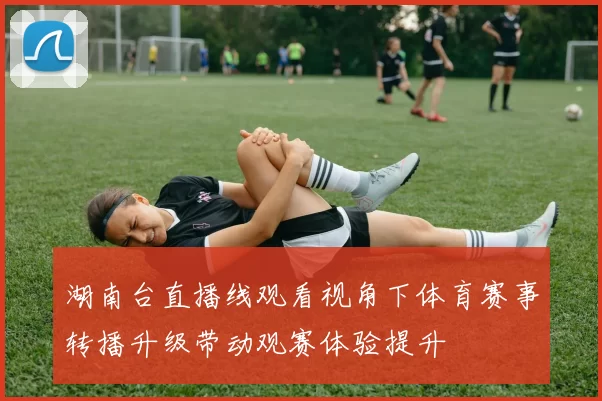 湖南台直播线观看视角下体育赛事转播升级带动观赛体验提升