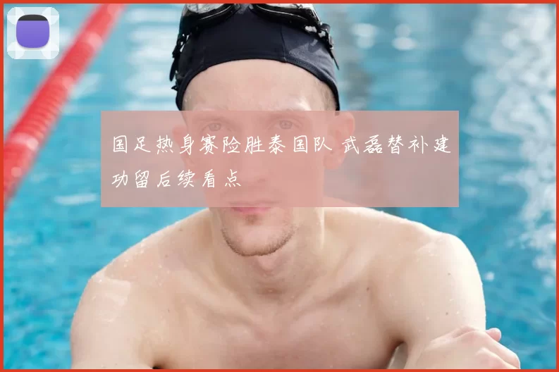 国足热身赛险胜泰国队 武磊替补建功留后续看点