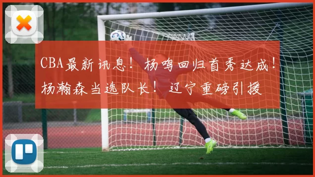 CBA最新讯息！杨鸣回归首秀达成！杨瀚森当选队长！辽宁重磅引援