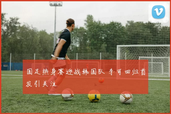 国足热身赛迎战韩国队 李可回归首发引关注