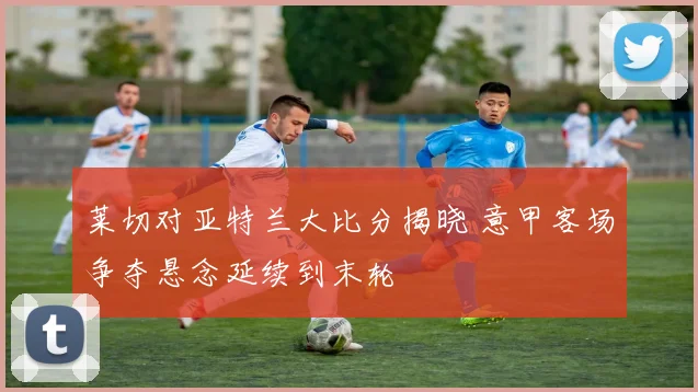莱切对亚特兰大比分揭晓 意甲客场争夺悬念延续到末轮