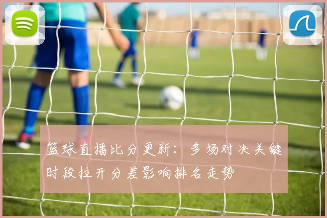篮球直播比分更新：多场对决关键时段拉开分差影响排名走势