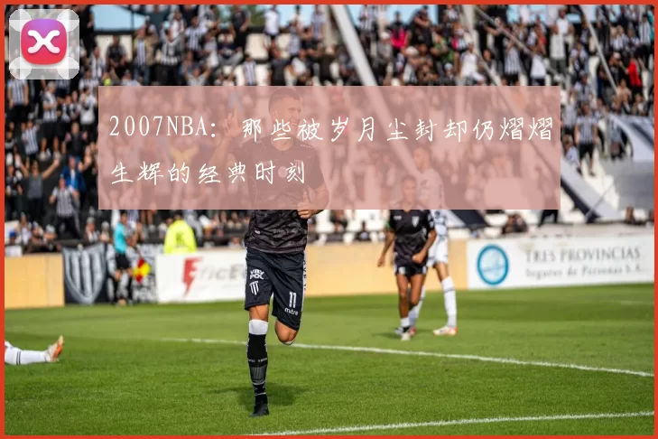 2007NBA:那些被岁月尘封却仍熠熠生辉的经典时刻