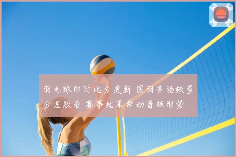 羽毛球即时比分更新 国羽多场较量分差胶着 赛事结果牵动晋级形势