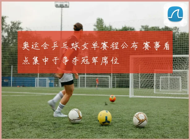 奥运会乒乓球女单赛程公布 赛事看点集中于争夺冠军席位
