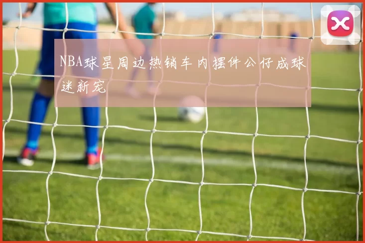 NBA球星周边热销车内摆件公仔成球迷新宠