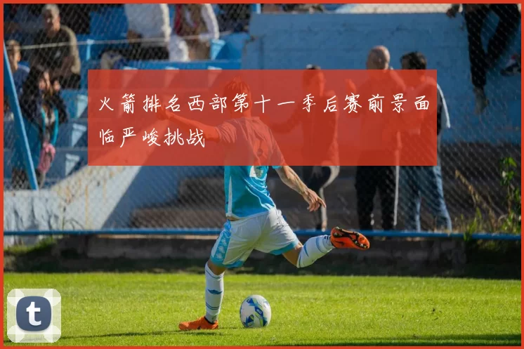 火箭排名西部第十一季后赛前景面临严峻挑战