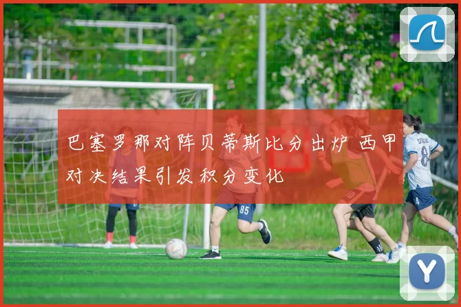 巴塞罗那对阵贝蒂斯比分出炉 西甲对决结果引发积分变化