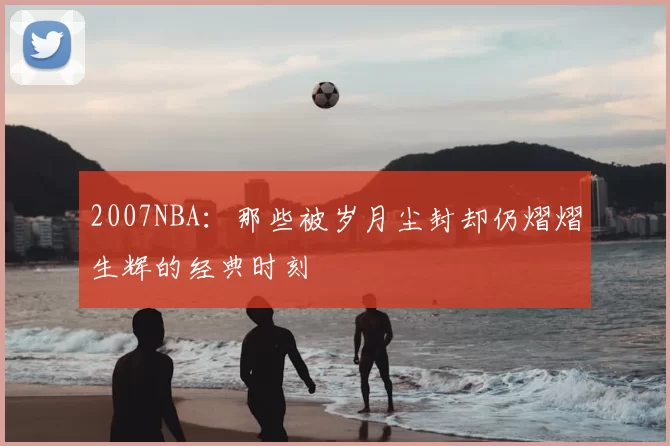 2007NBA:那些被岁月尘封却仍熠熠生辉的经典时刻