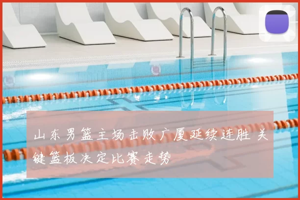 山东男篮主场击败广厦延续连胜 关键篮板决定比赛走势
