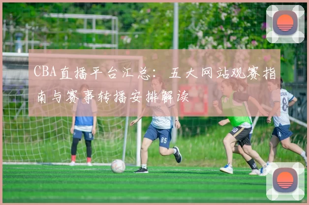 CBA直播平台汇总：五大网站观赛指南与赛事转播安排解读