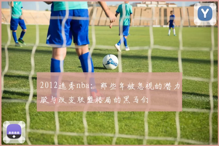 2012选秀nba：那些年被忽视的潜力股与改变联盟格局的黑马们