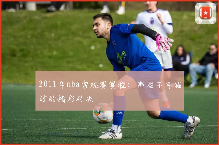 2011年nba常规赛赛程:那些不可错过的精彩对决