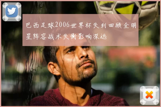 巴西足球2006世界杯失利回顾全明星阵容战术失衡影响深远