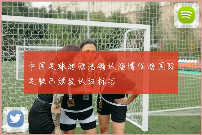 中国足球起源地确认淄博临淄国际足联已颁发认证标志