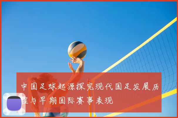 中国足球起源探究现代国足发展历程与早期国际赛事表现