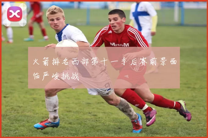 火箭排名西部第十一季后赛前景面临严峻挑战