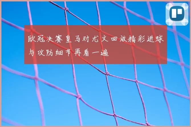 欧冠决赛皇马对尤文回放精彩进球与攻防细节再看一遍