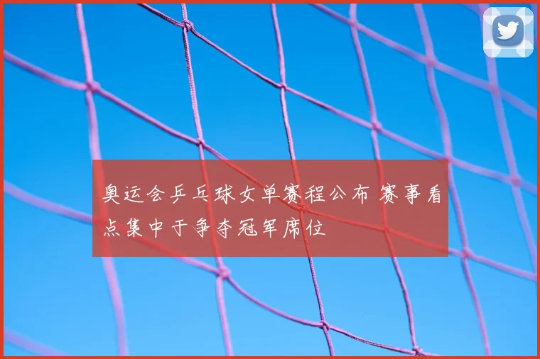 奥运会乒乓球女单赛程公布 赛事看点集中于争夺冠军席位
