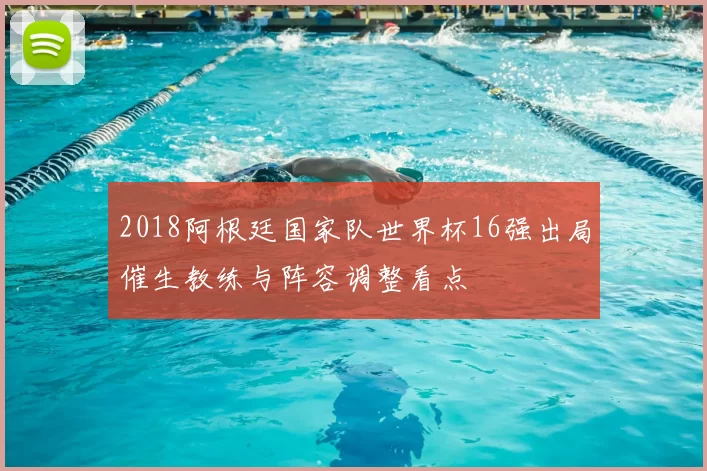 2018阿根廷国家队世界杯16强出局催生教练与阵容调整看点