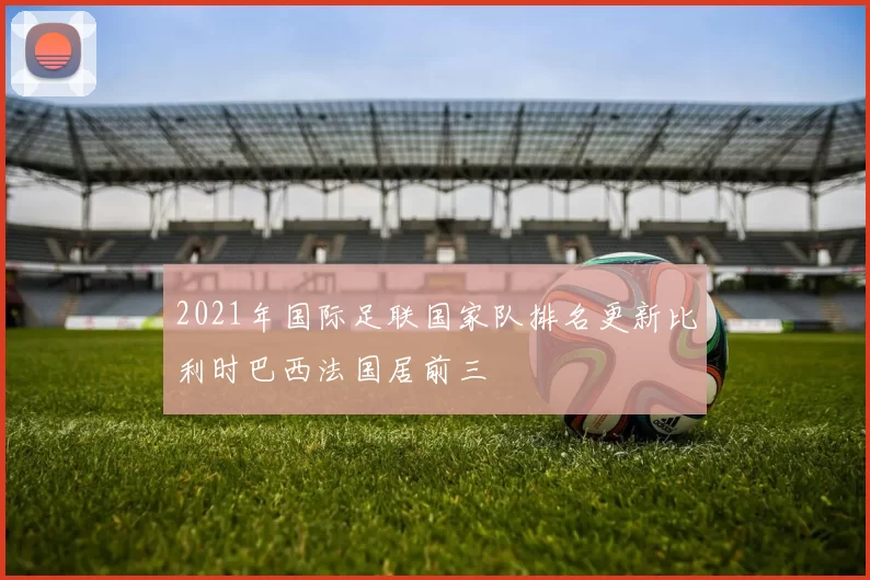 2021年国际足联国家队排名更新比利时巴西法国居前三