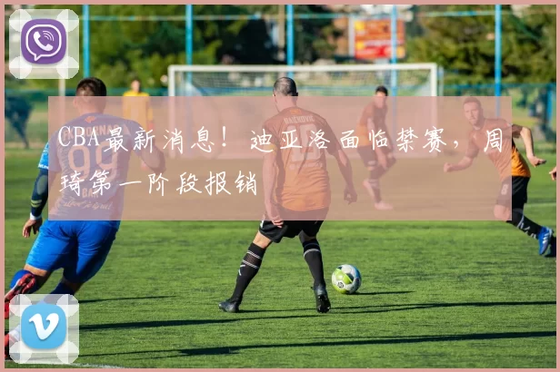 CBA最新消息！迪亚洛面临禁赛，周琦第一阶段报销