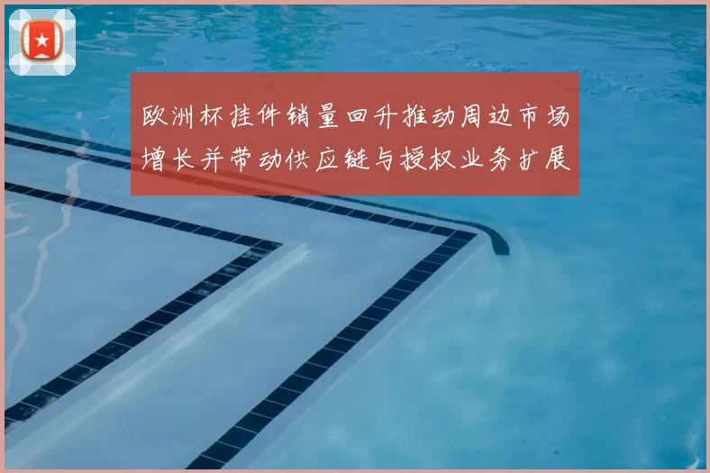 欧洲杯挂件销量回升推动周边市场增长并带动供应链与授权业务扩展