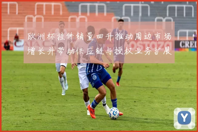 欧洲杯挂件销量回升推动周边市场增长并带动供应链与授权业务扩展