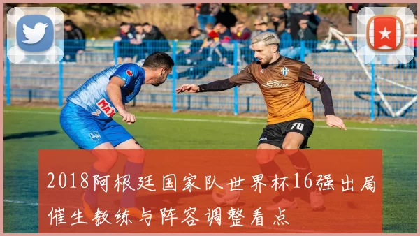 2018阿根廷国家队世界杯16强出局催生教练与阵容调整看点