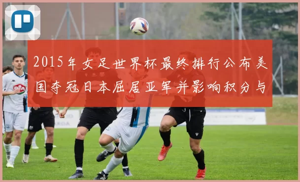 2015年女足世界杯最终排行公布美国夺冠日本屈居亚军并影响积分与种子