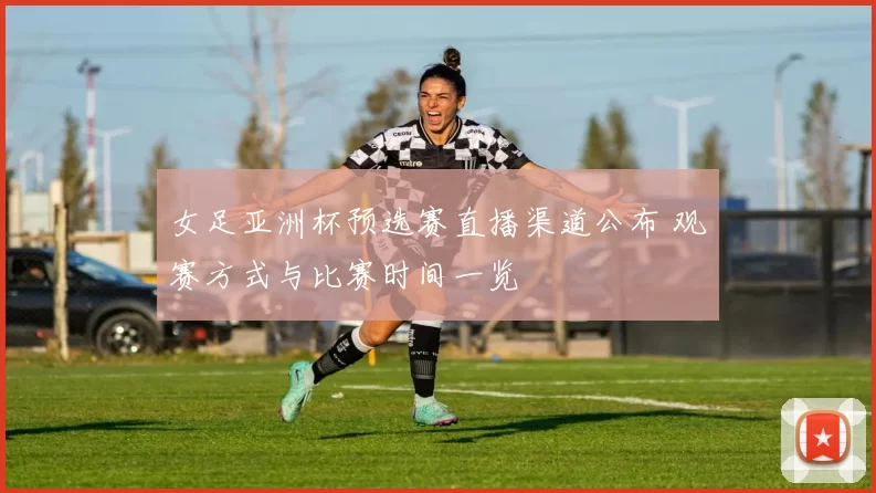 女足亚洲杯预选赛直播渠道公布 观赛方式与比赛时间一览