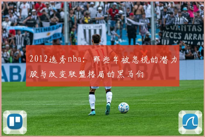 2012选秀nba：那些年被忽视的潜力股与改变联盟格局的黑马们