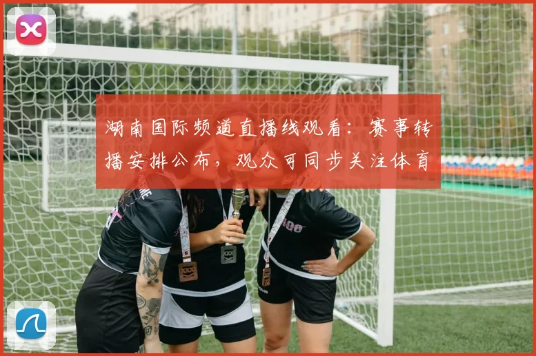 湖南国际频道直播线观看：赛事转播安排公布，观众可同步关注体育节目动态