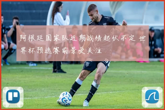 阿根廷国家队近期战绩起伏不定 世界杯预选赛前景受关注