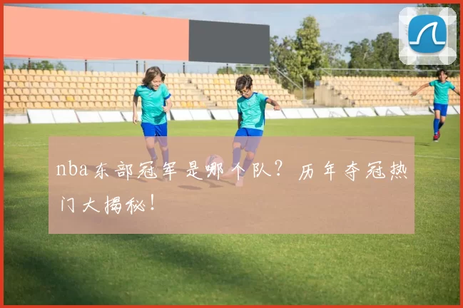 nba东部冠军是哪个队？历年夺冠热门大揭秘！