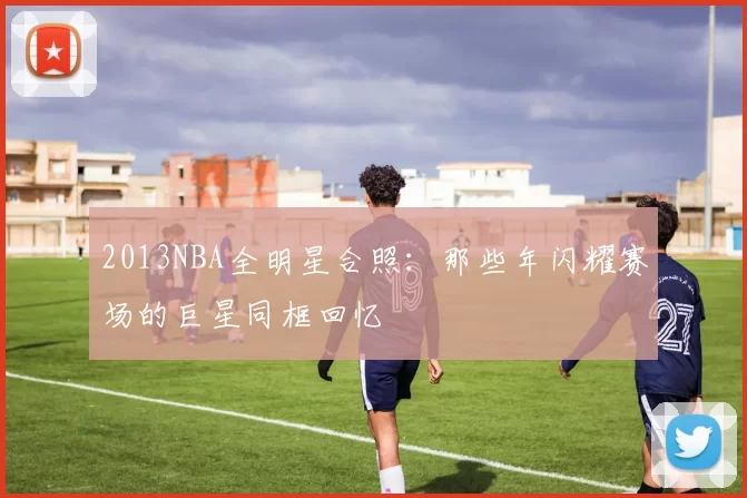 2013NBA全明星合照：那些年闪耀赛场的巨星同框回忆