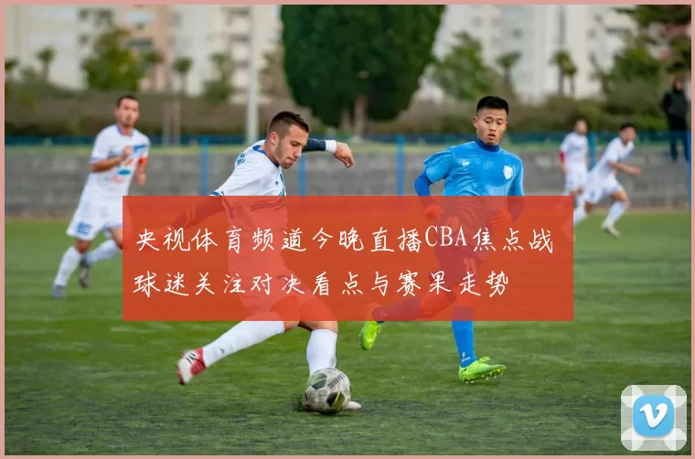 央视体育频道今晚直播CBA焦点战 球迷关注对决看点与赛果走势