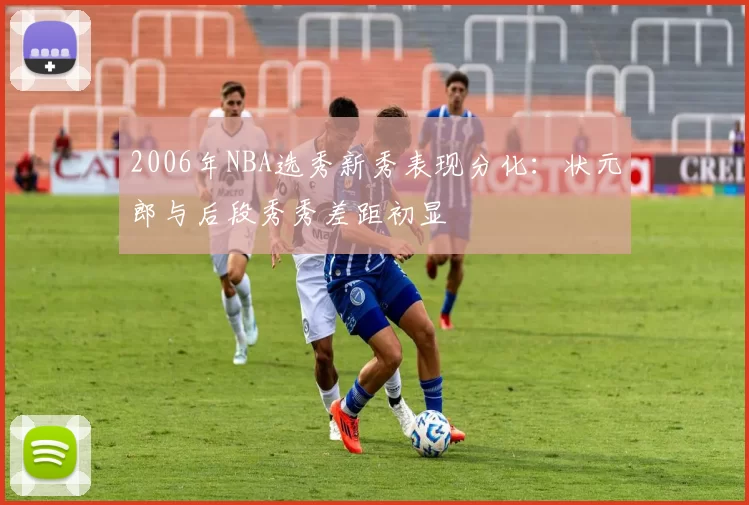 2006年NBA选秀新秀表现分化：状元郎与后段秀秀差距初显