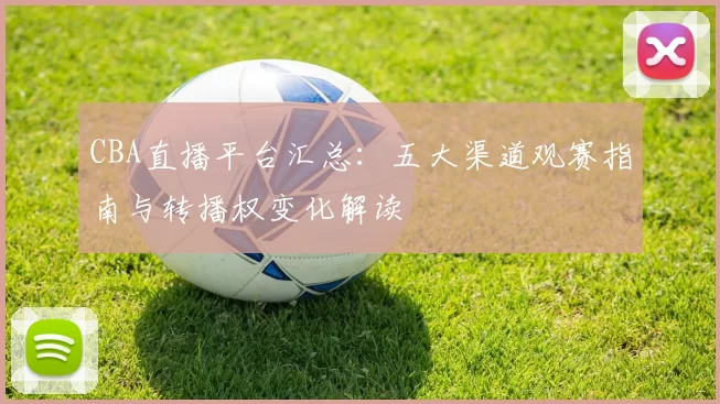 CBA直播平台汇总:五大渠道观赛指南与转播权变化解读