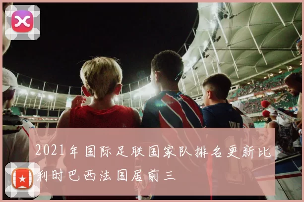 2021年国际足联国家队排名更新比利时巴西法国居前三