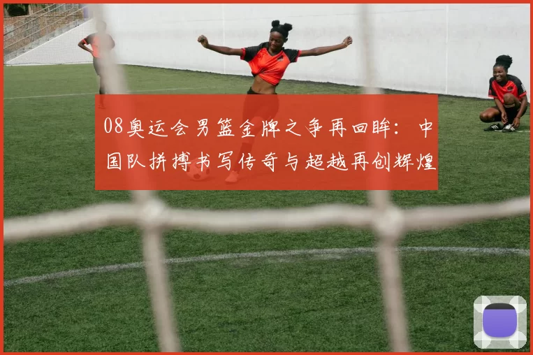 08奥运会男篮金牌之争再回眸：中国队拼搏书写传奇与超越再创辉煌