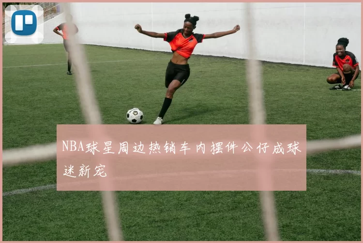 NBA球星周边热销车内摆件公仔成球迷新宠