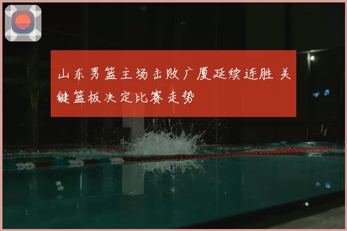 山东男篮主场击败广厦延续连胜 关键篮板决定比赛走势