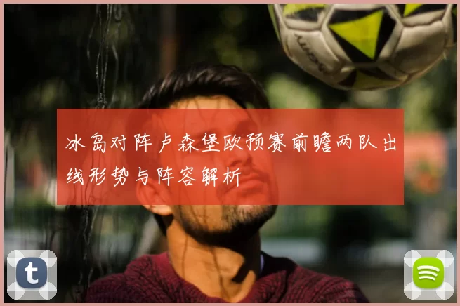 冰岛对阵卢森堡欧预赛前瞻两队出线形势与阵容解析