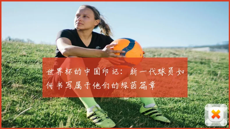 世界杯的中国印记:新一代球员如何书写属于他们的绿茵篇章