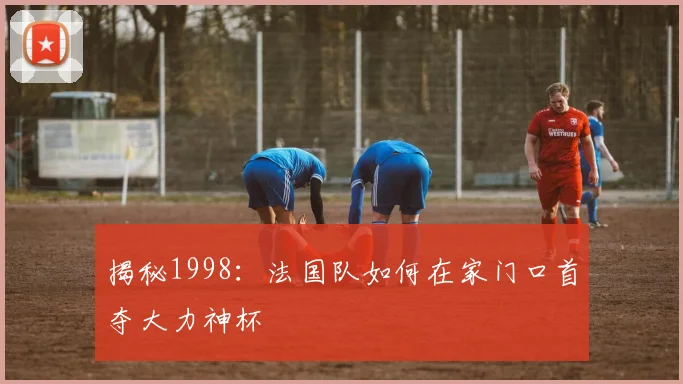 揭秘1998：法国队如何在家门口首夺大力神杯