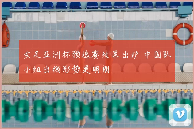 女足亚洲杯预选赛结果出炉 中国队小组出线形势更明朗