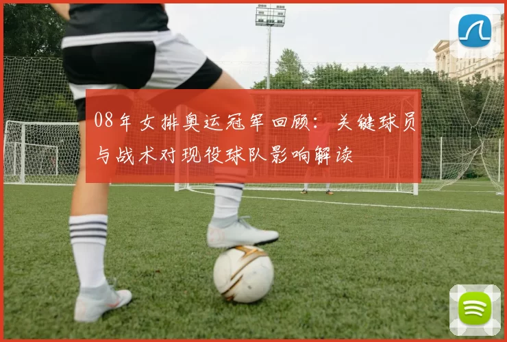 08年女排奥运冠军回顾:关键球员与战术对现役球队影响解读