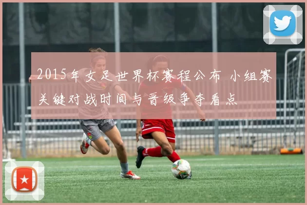 2015年女足世界杯赛程公布 小组赛关键对战时间与晋级争夺看点